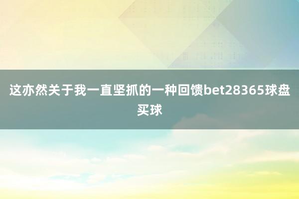 这亦然关于我一直坚抓的一种回馈bet28365球盘买球