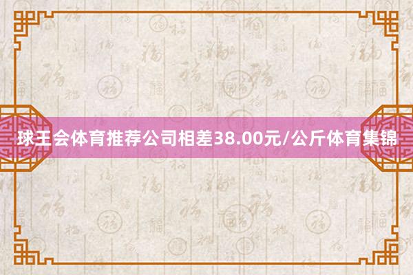 球王会体育推荐公司相差38.00元/公斤体育集锦