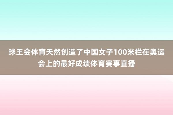 球王会体育天然创造了中国女子100米栏在奥运会上的最好成绩体育赛事直播