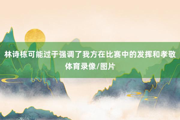 林诗栋可能过于强调了我方在比赛中的发挥和孝敬体育录像/图片
