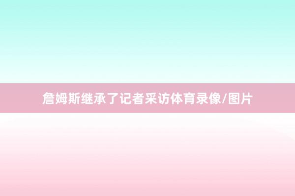 詹姆斯继承了记者采访体育录像/图片