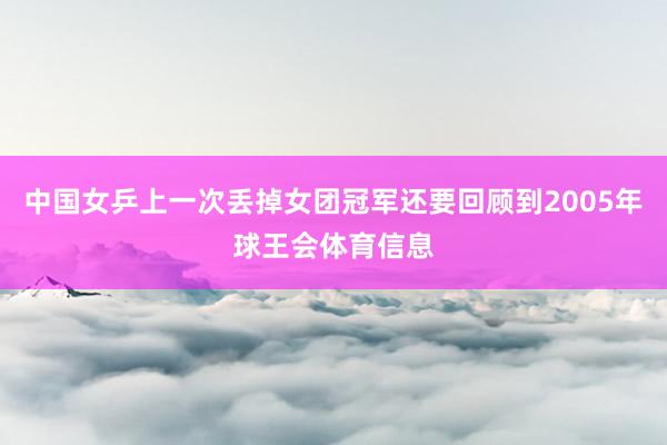 中国女乒上一次丢掉女团冠军还要回顾到2005年球王会体育信息