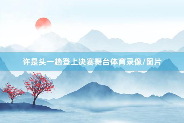 许是头一趟登上决赛舞台体育录像/图片