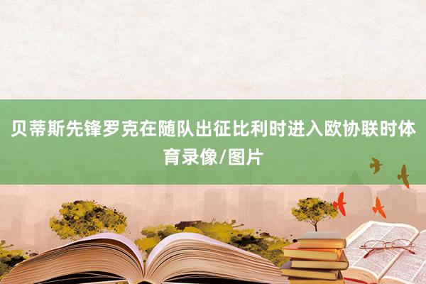 贝蒂斯先锋罗克在随队出征比利时进入欧协联时体育录像/图片