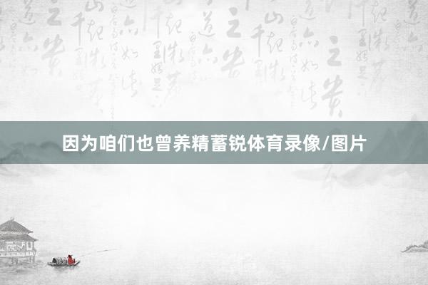 因为咱们也曾养精蓄锐体育录像/图片