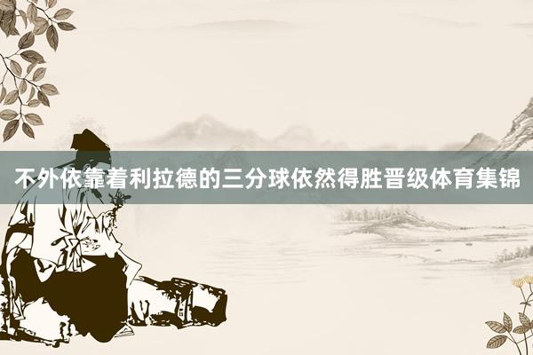 不外依靠着利拉德的三分球依然得胜晋级体育集锦