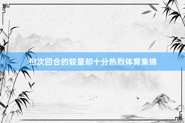 但次回合的较量却十分热烈体育集锦