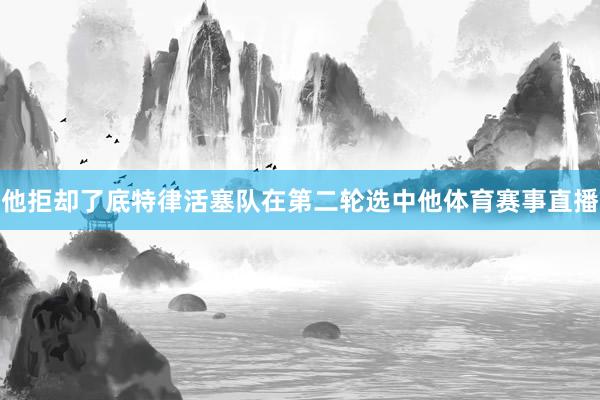 他拒却了底特律活塞队在第二轮选中他体育赛事直播