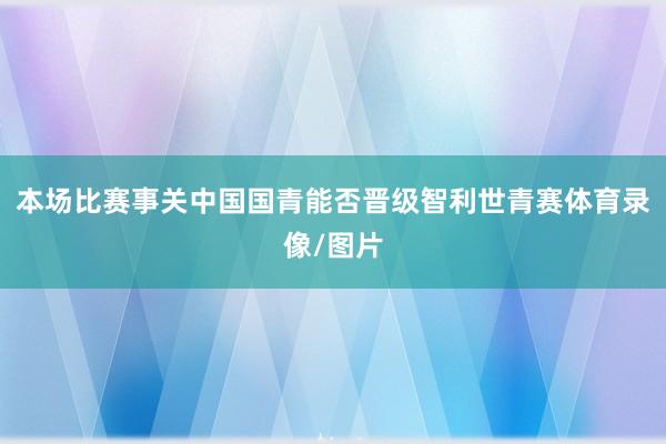 本场比赛事关中国国青能否晋级智利世青赛体育录像/图片