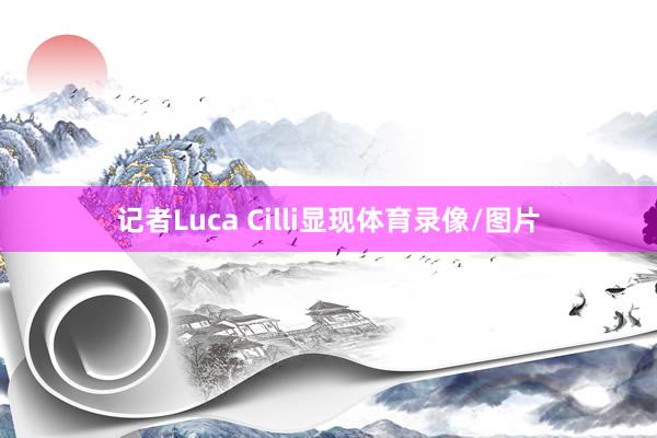 记者Luca Cilli显现体育录像/图片