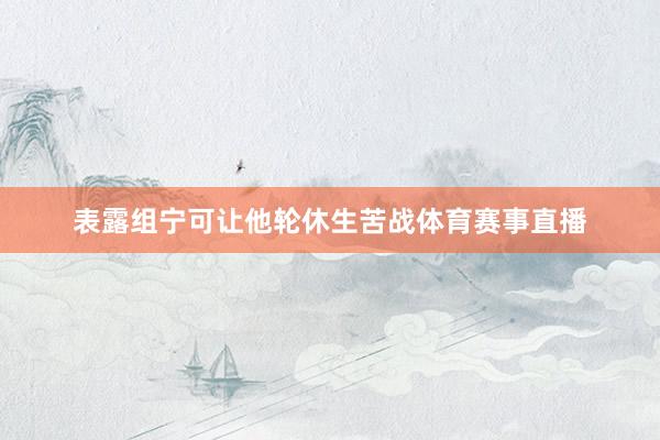 表露组宁可让他轮休生苦战体育赛事直播