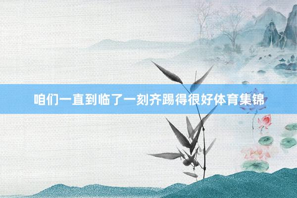 咱们一直到临了一刻齐踢得很好体育集锦