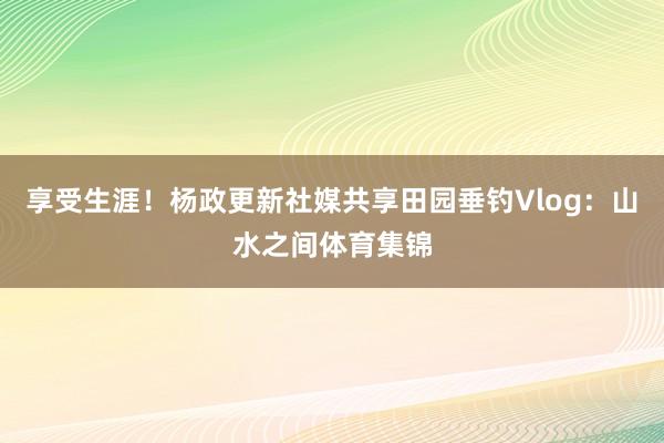 享受生涯！杨政更新社媒共享田园垂钓Vlog：山水之间体育集锦