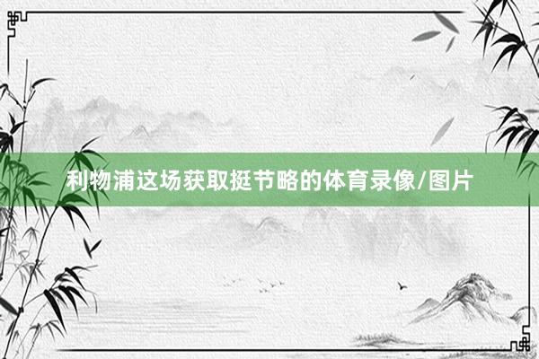 利物浦这场获取挺节略的体育录像/图片