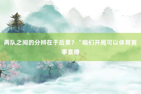 两队之间的分辨在于后果？“咱们开局可以体育赛事直播