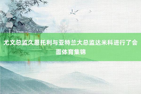 尤文总监久恩托利与亚特兰大总监达米科进行了会面体育集锦